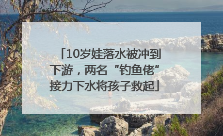10岁娃落水被冲到下游，两名“钓鱼佬”接力下水将孩子救起
